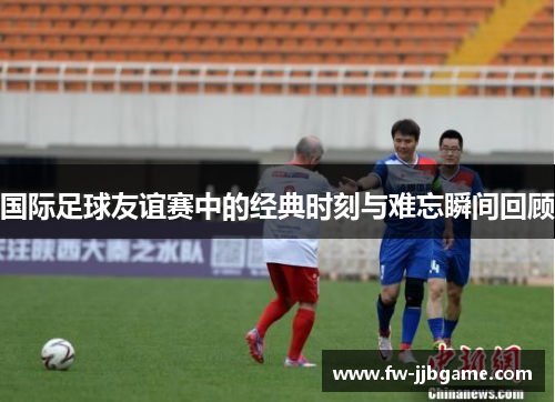 国际足球友谊赛中的经典时刻与难忘瞬间回顾