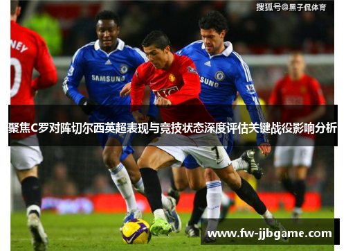 聚焦C罗对阵切尔西英超表现与竞技状态深度评估关键战役影响分析 聚焦C罗对阵切尔西英超表现与竞技状态深度评估关键战役影响分析