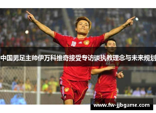 中国男足主帅伊万科维奇接受专访谈执教理念与未来规划 中国男足主帅伊万科维奇接受专访谈执教理念与未来规划