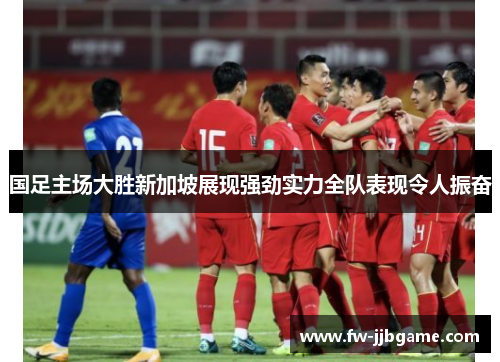 国足主场大胜新加坡展现强劲实力全队表现令人振奋 国足主场大胜新加坡展现强劲实力全队表现令人振奋