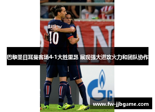巴黎圣日耳曼客场4-1大胜里昂 展现强大进攻火力和团队协作