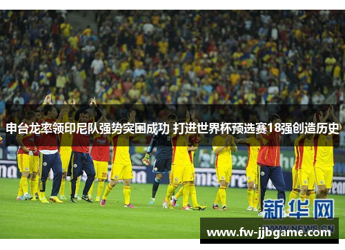 申台龙率领印尼队强势突围成功 打进世界杯预选赛18强创造历史