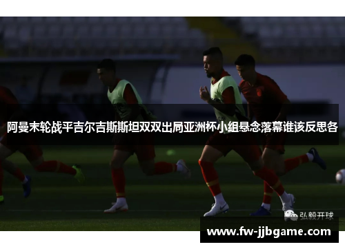 阿曼末轮战平吉尔吉斯斯坦双双出局亚洲杯小组悬念落幕谁该反思各