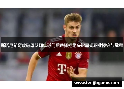 斯塔尼希奇攻破母队拜仁球门后选择拒绝庆祝展现职业操守与敬意 斯塔尼希奇攻破母队拜仁球门后选择拒绝庆祝展现职业操守与敬意
