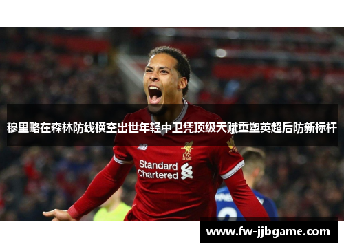 穆里略在森林防线横空出世年轻中卫凭顶级天赋重塑英超后防新标杆 穆里略在森林防线横空出世年轻中卫凭顶级天赋重塑英超后防新标杆