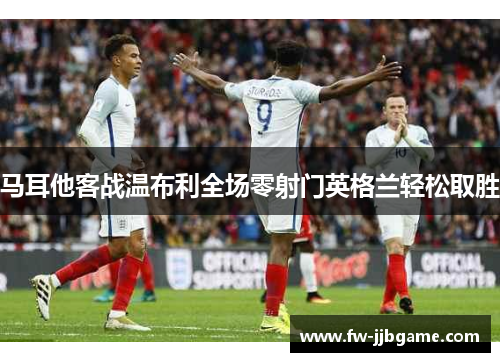 马耳他客战温布利全场零射门英格兰轻松取胜 马耳他客战温布利全场零射门英格兰轻松取胜